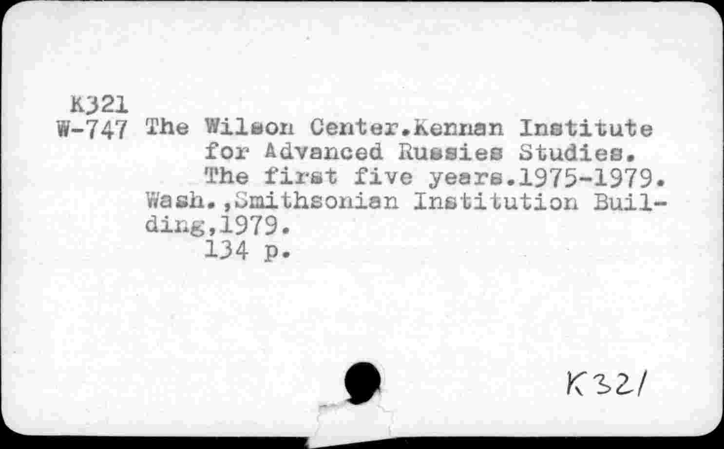 ﻿K321
W-747 îhe Wilson Cent er .Kennan Institute for Advanced Russies Studies. The first five years.1975-1979.
Wash.»Smithsonian Institution Building, 1979.
134 p-